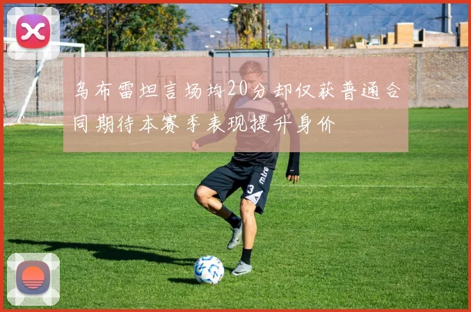 乌布雷坦言场均20分却仅获普通合同期待本赛季表现提升身价