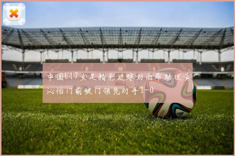 中国U17女足精彩进球刘雨希助攻黄沁怡门前破门领先对手1-0