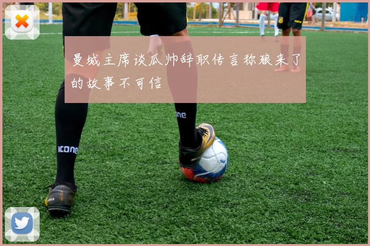 曼城主席谈瓜帅辞职传言称狼来了的故事不可信