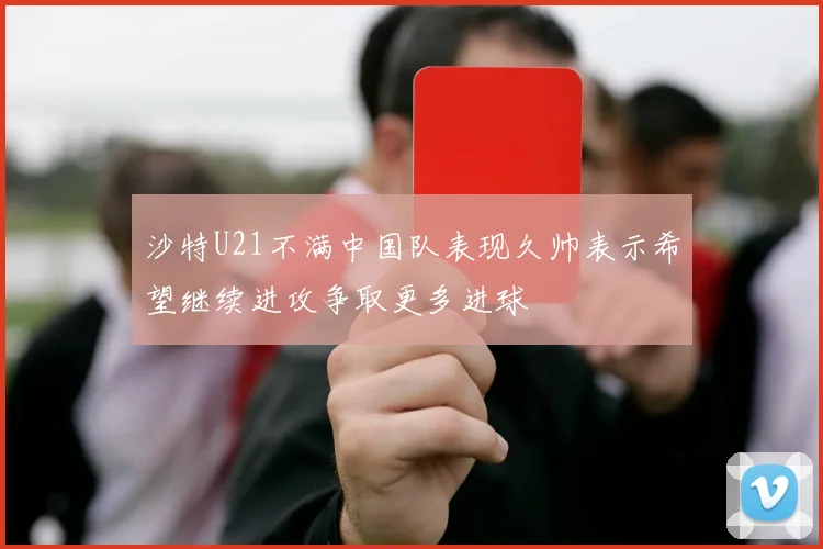 沙特U21不满中国队表现久帅表示希望继续进攻争取更多进球