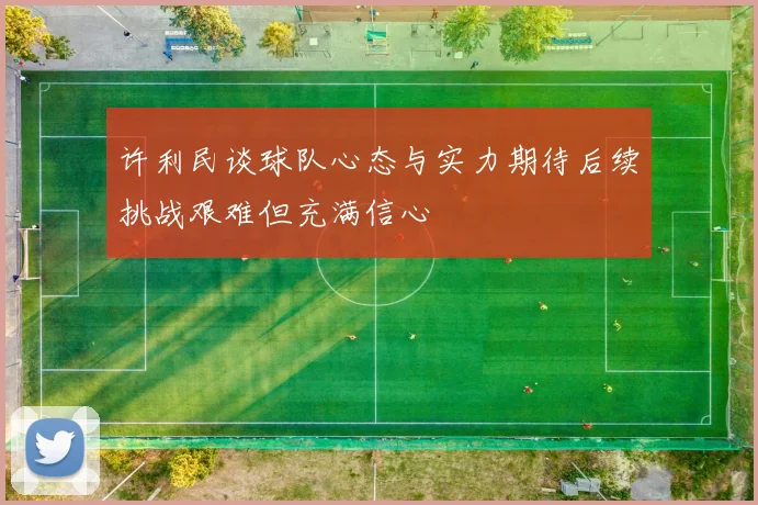 许利民谈球队心态与实力期待后续挑战艰难但充满信心