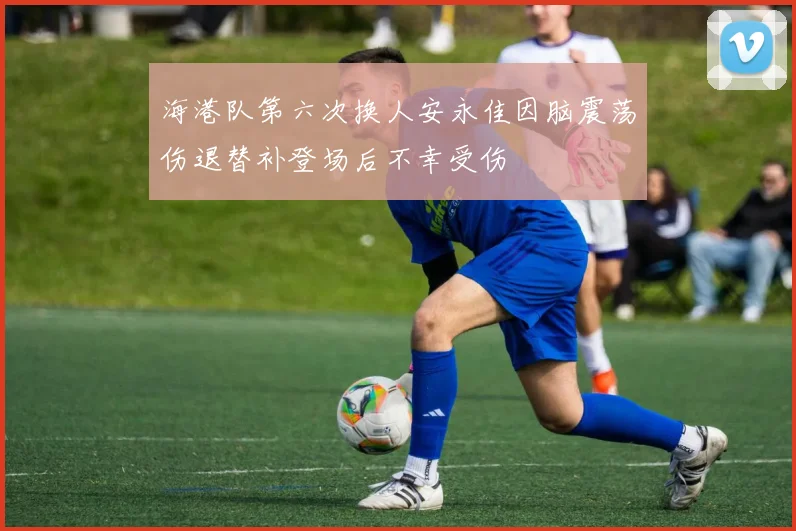 海港队第六次换人安永佳因脑震荡伤退替补登场后不幸受伤