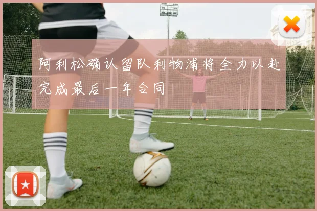 阿利松确认留队利物浦将全力以赴完成最后一年合同