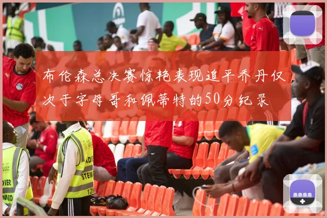 布伦森总决赛惊艳表现追平乔丹仅次于字母哥和佩蒂特的50分纪录