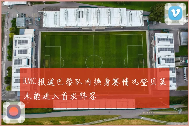 RMC报道巴黎队内热身赛情况登贝莱未能进入首发阵容