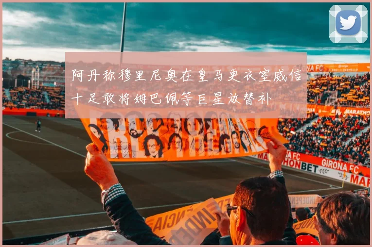 阿丹称穆里尼奥在皇马更衣室威信十足敢将姆巴佩等巨星放替补