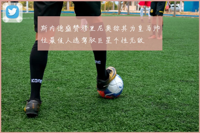 斯内德盛赞穆里尼奥称其为皇马帅位最佳人选驾驭巨星个性无敌
