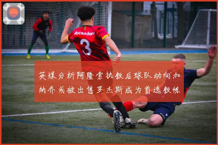 英媒分析阿隆索执教后球队动向加纳乔或被出售罗杰斯成为首选教练