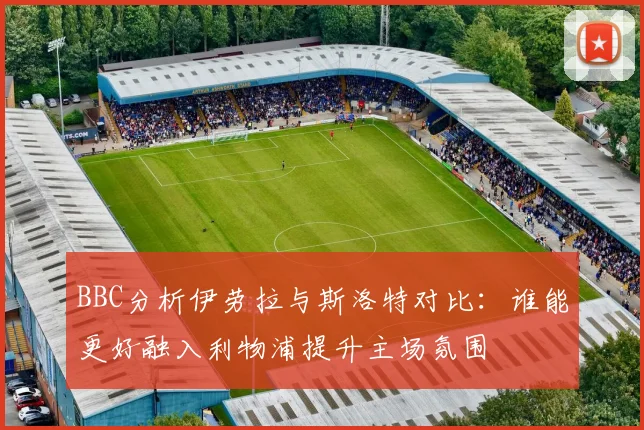 BBC分析伊劳拉与斯洛特对比：谁能更好融入利物浦提升主场氛围